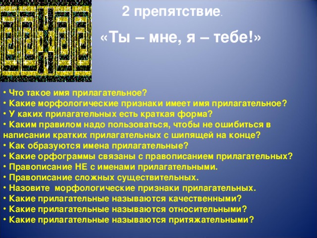 2 препятствие . «Ты – мне, я – тебе!»   Что такое имя прилагательное?  Какие морфологические признаки имеет имя прилагательное?  У каких прилагательных есть краткая форма?  Каким правилом надо пользоваться, чтобы не ошибиться в написании кратких прилагательных с шипящей на конце?  Как образуются имена прилагательные?  Какие орфограммы связаны с правописанием прилагательных?  Правописание НЕ с именами прилагательными.  Правописание сложных существительных.  Назовите морфологические признаки прилагательных.  Какие прилагательные называются качественными?  Какие прилагательные называются относительными?  Какие прилагательные называются притяжательными?