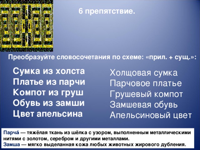 6 препятствие. Преобразуйте словосочетания по схеме: «прил. + сущ.»:  Сумка из холста Платье из парчи Компот из груш Обувь из замши Цвет апельсина Холщовая сумка Парчовое платье Грушевый компот Замшевая обувь Апельсиновый цвет Парча́  — тяжёлая ткань из шёлка с узором, выполненным металлическими нитями с золотом, серебром и другими металлами. Замша  — мягко  выделанная  кожа  любых  животных   жирового   дубления .