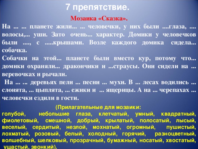 7 препятствие. Мозаика «Сказка». На ... ... планете жили... ... человечки, у них были ....глаза, .... волосы,... уши. Зато   очень... характер. Домики у человечков были ...., с .....крышами. Возле каждого домика   сидела... собачка. Собачки на этой... планете были вместо кур, потому что... домики охраняли... дракончики и ...страусы. Они сидели на ... веревочках и рычали.  На ... ... деревьях пели ... песни ... мухи. В ... лесах водились ... слонята, ... цыплята, ... ежики и   ... ящерицы. А на ... черепахах ... человечки ездили в гости. (Прилагательные для мозаики: голубой, небольшие глаза, клетчатый, умный, квадратный, фиолетовый,  смешной, добрый, крылатый, полосатый, лысый, веселый, сердитый, незлой, мохнатый, огромный, пушистый, лохматый, розовый, белый, холодный, горячий, разноцветный, волшебный, шелковый, прозрачный, бумажный, носатый, хвостатый,  ушастый, звонкий).