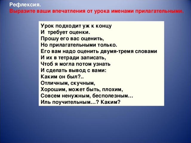 Рефлексия. Выразите ваши впечатления от урока именами прилагательными. Урок подходит уж к концу И  требует оценки. Прошу его вас оценить, Но прилагательными только. Его вам надо оценить двумя-тремя словами И их в тетради записать, Чтоб я могла потом узнать И сделать вывод с вами: Каким он был?.. Отличным, скучным, Хорошим, может быть, плохим, Совсем ненужным, бесполезным… Иль поучительным…? Каким?