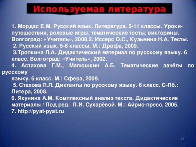 Используемая литература 1. Мордас Е.М. Русский язык. Литература. 5-11 классы. Уроки- путешествия, ролевые игры, тематические тесты, викторины. Волгоград: «Учитель», 2008. 2. Иссерс О.С., Кузьмина Н.А. Тесты.  2. Русский язык. 5-6 классы. М.: Дрофа, 2009.  3.Тропкина Л.А. Дидактический материал по русскому языку. 6 класс. Волгоград: «Учитель», 2002. 4. Астахова Г.М., Малюшкин А.Б. Тематические зачёты по русскому языку. 6 класс. М.: Сфера, 2009.  5.  Стахова Л.Л. Диктанты по русскому языку. 6 класс. С-Пб.: Литера, 2008. 6. Якунина А.М. Комплексный анализ текста. Дидактические материалы / Под ред. Л.И. Сухарёвой. М.: Айрис-пресс, 2005. 7. http://pyat-pyat.ru