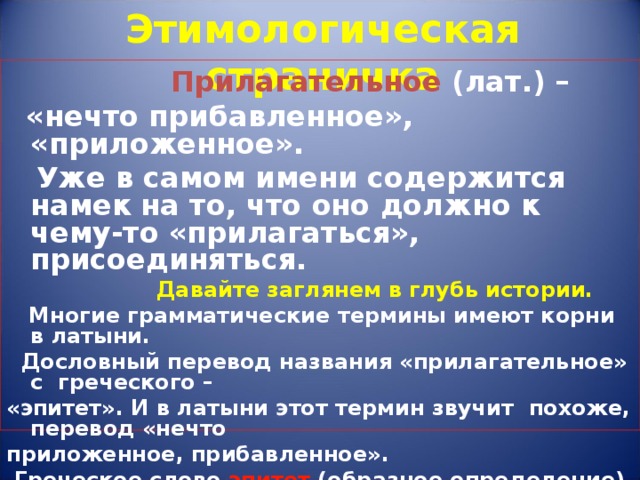 Этимологическая страничка   Прилагательное (лат.) –  «нечто прибавленное», «приложенное».  Уже в самом имени содержится намек на то, что оно должно к чему-то «прилагаться», присоединяться.  Давайте заглянем в глубь истории.  Многие грамматические термины имеют корни в латыни.  Дословный перевод названия «прилагательное» с греческого – «эпитет». И в латыни этот термин звучит  похоже, перевод «нечто приложенное, прибавленное».  Греческое слово эпитет (образное определение) у нас тоже применяется. Почти каждое прилагательное является эпитетом.