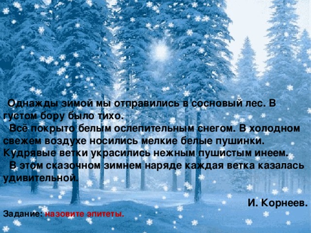 Однажды зимой мы отправились в сосновый лес. В густом бору было тихо.   Всё покрыто белым ослепительным снегом. В холодном свежем воздухе носились мелкие белые пушинки. Кудрявые ветки украсились нежным пушистым инеем.  В этом сказочном зимнем наряде каждая ветка казалась удивительной.  И. Корнеев. Задание: назовите эпитеты.