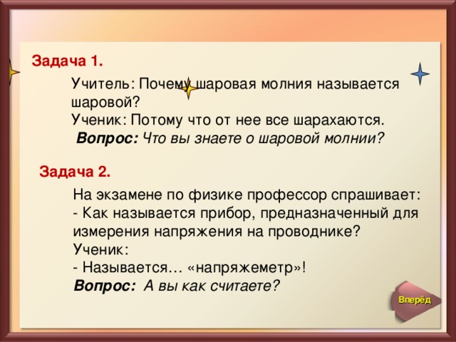 Задача 1. Учитель: Почему шаровая молния называется шаровой?  Ученик: Потому что от нее все шарахаются.  Вопрос: Что вы знаете о шаровой молнии? Задача 2. На экзамене по физике профессор спрашивает:  - Как называется прибор, предназначенный для измерения напряжения на проводнике?  Ученик:  - Называется… «напряжеметр»!  Вопрос: А вы как считаете? Вперёд