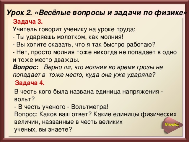 Урок 2. «Весёлые вопросы и задачи по физике» Задача 3. Учитель говорит ученику на уроке труда:  - Ты ударяешь молотком, как молния!  - Вы хотите сказать, что я так быстро работаю?  - Нет, просто молния тоже никогда не попадает в одно и тоже место дважды.  Вопрос: Верно ли, что молния во время грозы не попадает в тоже место, куда она уже ударяла?  Задача 4. В честь кого была названа единица напряжения - вольт?  - В честь ученого - Вольтметра!  Вопрос: Каков ваш ответ? Какие единицы физических величин, названные в честь великих ученых, вы знаете? Вперёд