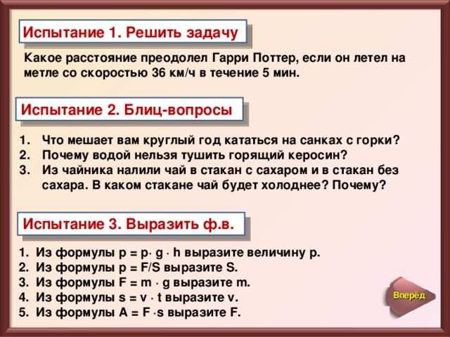 Испытание 1. Решить задачу Какое расстояние преодолел Гарри Поттер, если он летел на метле со скоростью 36 км/ч в течение 5 мин.  Испытание 2. Блиц-вопросы Что мешает вам круглый год кататься на санках с горки? Почему водой нельзя тушить горящий керосин? Из чайника налили чай в стакан с сахаром и в стакан без сахара. В каком стакане чай будет холоднее? Почему? Испытание 3. Выразить ф.в.  Из формулы р = р· g · h выразите величину р. Из формулы р = F/ S выразите S. Из формулы F = m · g выразите m . Из формулы s = v · t выразите v . Из формулы A = F · s выразите F . Вперёд