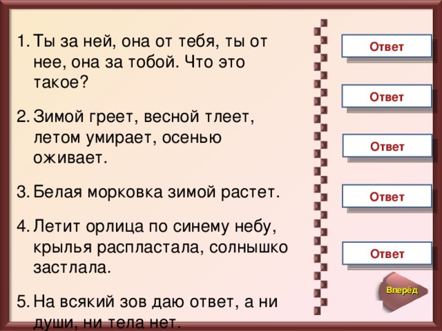 Ты за ней, она от тебя, ты от нее, она за тобой. Что это такое?  Зимой греет, весной тлеет, летом умирает, осенью оживает.  Белая морковка зимой растет.  Летит орлица по синему небу, крылья распластала, солнышко застлала.  На всякий зов даю ответ, а ни души, ни тела нет.