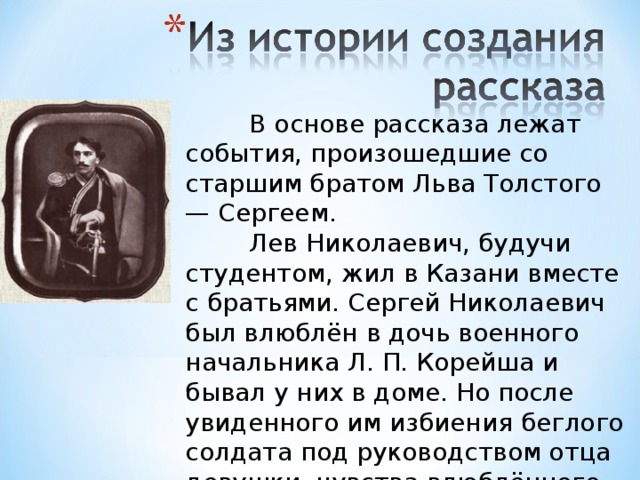 В основе рассказа лежат события, произошедшие со старшим братом Льва Толстого — Сергеем.  Лев Николаевич, будучи студентом, жил в Казани вместе с братьями. Сергей Николаевич был влюблён в дочь военного начальника Л. П. Корейша и бывал у них в доме. Но после увиденного им избиения беглого солдата под руководством отца девушки, чувства влюблённого быстро охладели, и он отказался от намерения жениться.