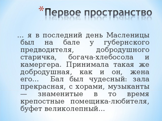 … я в последний день Масленицы был на бале у губернского предводителя, добродушного старичка, богача-хлебосола и камергера. Принимала такая же добродушная, как и он, жена его… Бал был чудесный: зала прекрасная, с хорами, музыканты — знаменитые в то время крепостные помещика-любителя, буфет великолепный...