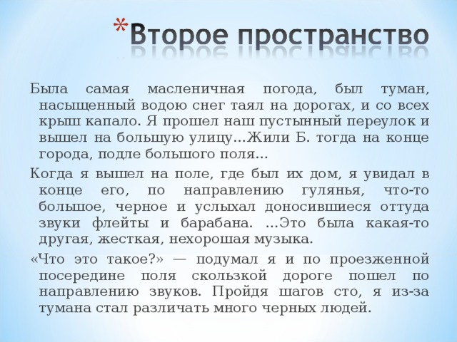 Была самая масленичная погода, был туман, насыщенный водою снег таял на дорогах, и со всех крыш капало. Я прошел наш пустынный переулок и вышел на большую улицу…Жили Б. тогда на конце города, подле большого поля… Когда я вышел на поле, где был их дом, я увидал в конце его, по направлению гулянья, что-то большое, черное и услыхал доносившиеся оттуда звуки флейты и барабана. …Это была какая-то другая, жесткая, нехорошая музыка. «Что это такое?» — подумал я и по проезженной посередине поля скользкой дороге пошел по направлению звуков. Пройдя шагов сто, я из-за тумана стал различать много черных людей.