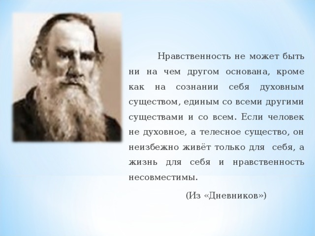 Нравственность не может быть ни на чем другом основана, кроме как на сознании себя духовным существом, единым со всеми другими существами и со всем. Если человек не духовное, а телесное существо, он неизбежно живёт только для себя, а жизнь для себя и нравственность несовместимы.  (Из «Дневников»)