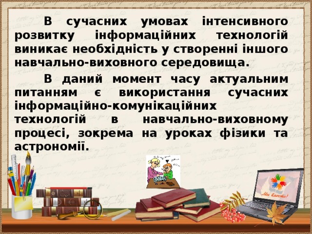 В сучасних умовах інтенсивного розвитку інформаційних технологій виникає необхідність у створенні іншого навчально-виховного середовища.  В даний момент часу актуальним питанням є використання сучасних інформаційно-комунікаційних технологій в навчально-виховному процесі, зокрема на уроках фізики та астрономії.