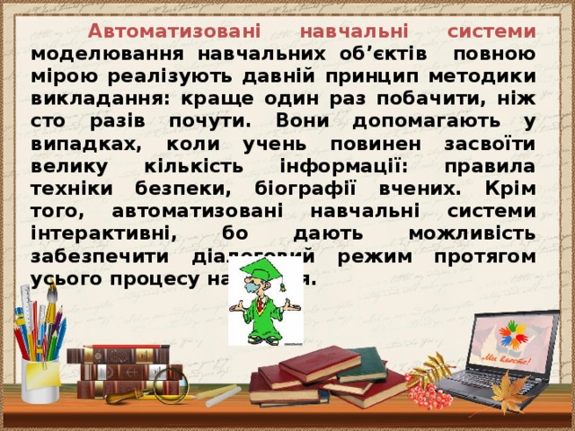 Автоматизовані навчальні системи моделювання навчальних об’єктів повною мірою реалізують давній принцип методики викладання: краще один раз побачити, ніж сто разів почути. Вони допомагають у випадках, коли учень повинен засвоїти велику кількість інформації: правила техніки безпеки, біографії вчених. Крім того, автоматизовані навчальні системи інтерактивні, бо дають можливість забезпечити діалоговий режим протягом усього процесу навчання.