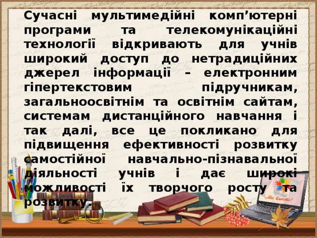 Сучасні мультимедійні комп’ютерні програми та телекомунікаційні технології відкривають для учнів широкий доступ до нетрадиційних джерел інформації – електронним гіпертекстовим підручникам, загальноосвітнім та освітнім сайтам, системам дистанційного навчання і так далі, все це покликано для підвищення ефективності розвитку самостійної навчально-пізнавальної діяльності учнів і дає широкі можливості їх творчого росту та розвитку.