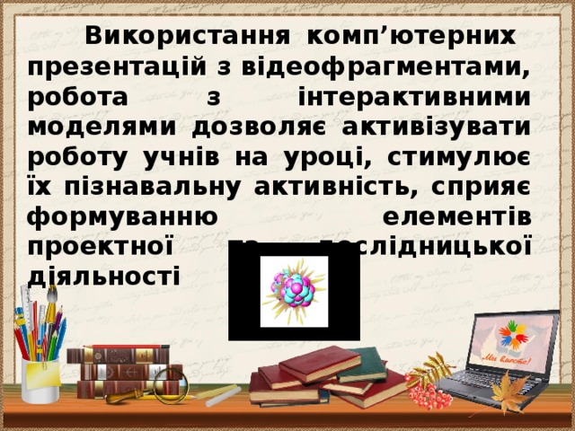 Використання комп’ютерних презентацій з відеофрагментами, робота з інтерактивними моделями дозволяє активізувати роботу учнів на уроці, стимулює їх пізнавальну активність, сприяє формуванню елементів проектної та дослідницької діяльності