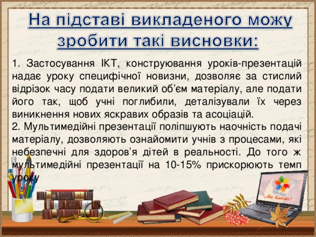 1. Застосування ІКТ, конструювання уроків-презентацій надає уроку специфічної новизни, дозволяє за стислий відрізок часу подати великий об’єм матеріалу, але подати його так, щоб учні поглибили, деталізували їх через виникнення нових яскравих образів та асоціацій. 2. Мультимедійні презентації поліпшують наочність подачі матеріалу, дозволяють ознайомити учнів з процесами, які небезпечні для здоров’я дітей в реальності. До того ж мультимедійні презентації на 10-15% прискорюють темп уроку