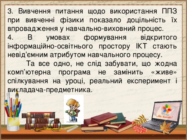 3. Вивчення питання щодо використання ППЗ при вивченні фізики показало доцільність їх впровадження у навчально-виховний процес. 4. В умовах формування відкритого інформаційно-освітнього простору ІКТ стають невід’ємним атрибутом навчального процесу.  Та все одно, не слід забувати, що жодна комп’ютерна програма не замінить «живе» спілкування на уроці, реальний експеримент і викладача-предметника.  