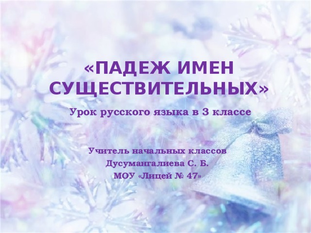 «ПАДЕЖ ИМЕН СУЩЕСТВИТЕЛЬНЫХ»   Урок русского языка в 3 классе Учитель начальных классов Дусумангалиева С. Б. МОУ «Лицей № 47»