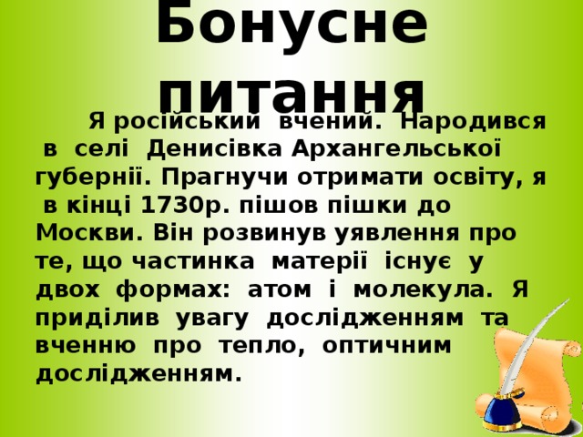 Бонусне питання  Я російський вчений. Народився в селі Денисівка Архангельської губернії. Прагнучи отримати освіту, я в кінці 1730р. пішов пішки до Москви. Він розвинув уявлення про те, що частинка матерії існує у двох формах: атом і молекула. Я приділив увагу дослідженням та вченню про тепло, оптичним дослідженням.