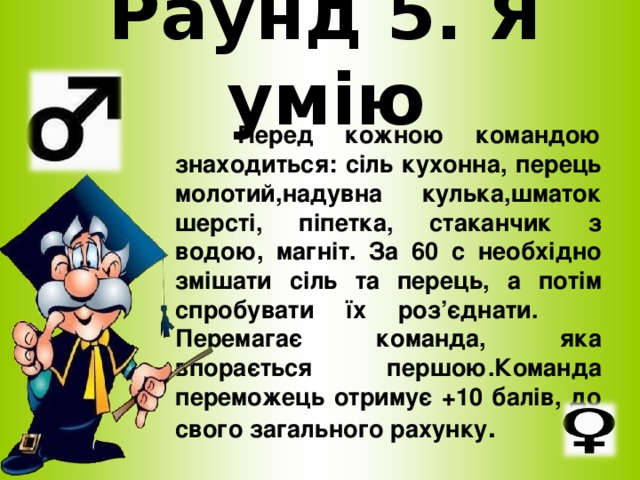 Раунд 5. Я умію  Перед кожною командою знаходиться: сіль кухонна, перець молотий,надувна кулька,шматок шерсті, піпетка, стаканчик з водою, магніт. За 60 с необхідно змішати сіль та перець, а потім спробувати їх роз’єднати. Перемагає команда, яка впорається першою.Команда переможець отримує +10 балів, до свого загального рахунку .