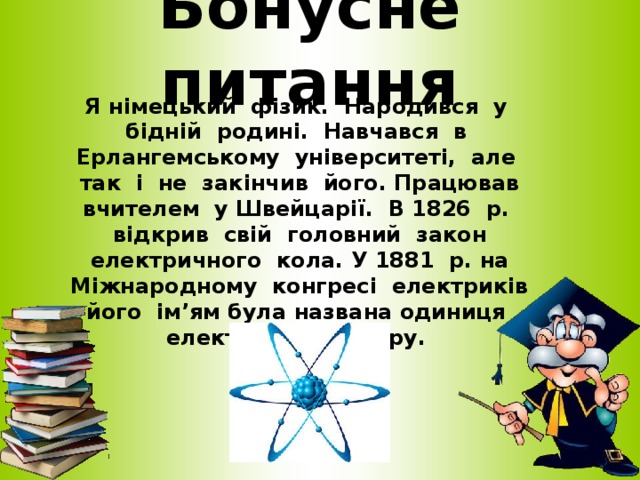 Бонусне питання Я німецький фізик. Народився у бідній родині. Навчався в Ерлангемському університеті, але так і не закінчив його. Працював вчителем у Швейцарії. В 1826 р. відкрив свій головний закон електричного кола. У 1881 р. на Міжнародному конгресі електриків його ім’ям була названа одиниця електричного опору.