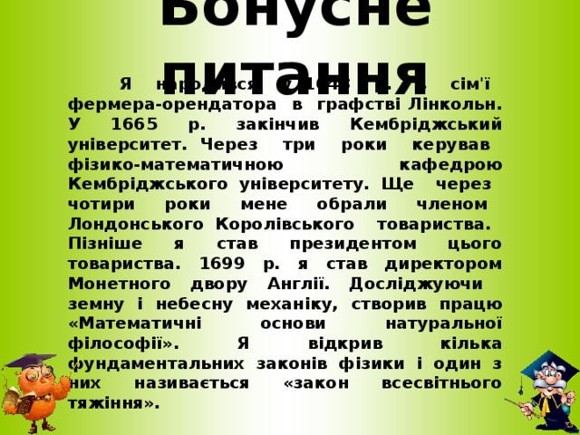 Бонусне питання  Я народився у 1643 р. в сім'ї фермера-орендатора в графстві Лінкольн. У 1665 р. закінчив Кембріджський університет. Через три роки керував фізико-математичною кафедрою Кембріджського університету. Ще через чотири роки мене обрали членом Лондонського Королівського товариства. Пізніше я став президентом цього товариства. 1699 р. я став директором Монетного двору Англії. Досліджуючи земну і небесну механіку, створив працю «Математичні основи натуральної філософії». Я відкрив кілька фундаментальних законів фізики і один з них називається «закон всесвітнього тяжіння».