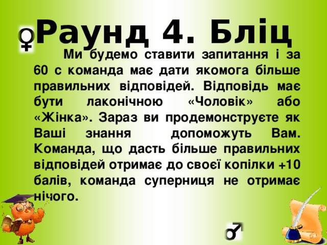 Раунд 4. Бліц  Ми будемо ставити запитання і за 60 с команда має дати якомога більше правильних відповідей. Відповідь має бути лаконічною «Чоловік» або «Жінка». Зараз ви продемонструєте як Ваші знання допоможуть Вам. Команда, що дасть більше правильних відповідей отримає до своєї копілки +10 балів, команда суперниця не отримає нічого.