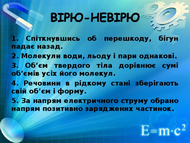 1. Спіткнувшись об перешкоду, бігун падає назад. 2. Молекули води, льоду і пари однакові. 3. Об’єм твердого тіла дорівнює сумі об’ємів усіх його молекул. 4. Речовини в рідкому стані зберігають свій об’єм і форму. 5. За напрям ел ектричного струму обрано напрям позитивно заряджених частинок.