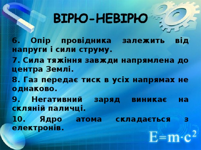 6. Опір провідника залежить від напруги і сили струму. 7. Сила тяжіння завжди напрямлена до центра Землі. 8. Газ передає тиск в усіх напрямах не однаково. 9. Негативний заряд виникає на скляній паличці. 10. Ядро атома складається з електронів.