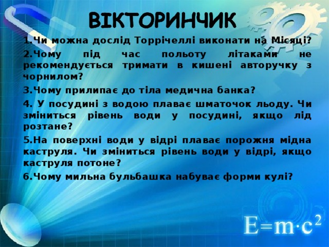 1.Чи можна дослід Торрічеллі виконати на Місяці? 2.Чому під час польоту літаками не рекомендується тримати в кишені авторучку з чорнилом? 3.Чому прилипає до тіла медична банка? 4. У посудині з водою плаває шматочок льоду. Чи зміниться рівень води у посудині, якщо лід розтане? 5.На поверхні води у відрі плаває порожня мідна каструля. Чи зміниться рівень води у відрі, якщо каструля потоне? 6.Чому мильна бульбашка набуває форми кулі?