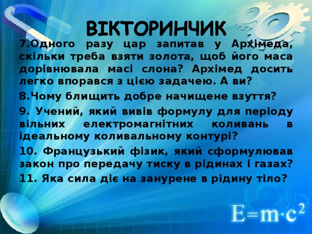 7.Одного разу цар запитав у Архімеда, скільки треба взяти золота, щоб його маса дорівнювала масі слона? Архімед досить легко впорався з цією задачею. А ви? 8.Чому блищить добре начищене взуття? 9. Учений, який вивів формулу для періоду вільних електромагнітних коливань в ідеальному коливальному контурі? 10. Французький фізик, який сформулював закон про передачу тиску в рідинах і газах? 11. Яка сила діє на занурене в рідину тіло?