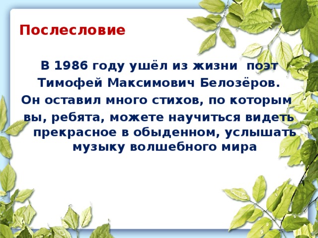 Послесловие  В 1986 году ушёл из жизни поэт Тимофей Максимович Белозёров. Он оставил много стихов, по которым вы, ребята, можете научиться видеть прекрасное в обыденном, услышать музыку волшебного мира