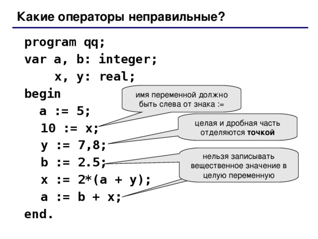 Какие операторы неправильные?  program qq;  var a, b: integer;    x, y: real;   begin   a := 5;  10 := x;  y := 7 , 8;  b := 2.5;  x := 2*(a + y);   a := b + x;  end. имя переменной должно быть слева от знака := целая и дробная часть отделяются точкой нельзя записывать вещественное значение в целую переменную
