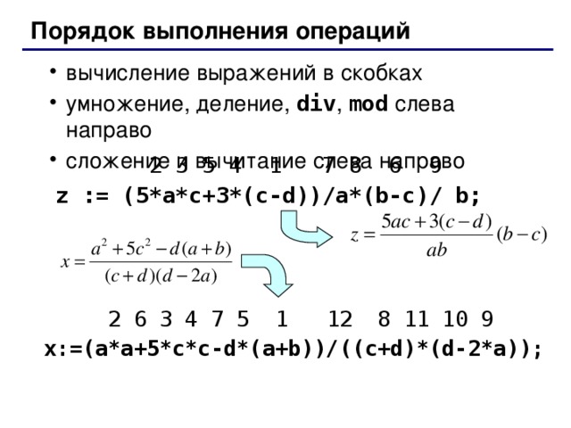 Порядок выполнения операций вычисление выражений в скобках умножение, деление, div , mod слева направо сложение и вычитание слева направо вычисление выражений в скобках умножение, деление, div , mod слева направо сложение и вычитание слева направо  2 3 5 4 1  7 8 6 9 z := ( 5*a*c+3*(c-d))/a*(b-c)/ b;  2 3 5 4 1  7 8 6 9 z := ( 5*a*c+3*(c-d))/a*(b-c)/ b;  2 6 3 4 7 5 1 12 8 11 10 9 x:= ( a*a+5*c*c-d*(a+b))/((c+d)*(d-2*a));  2 6 3 4 7 5 1 12 8 11 10 9 x:= ( a*a+5*c*c-d*(a+b))/((c+d)*(d-2*a));