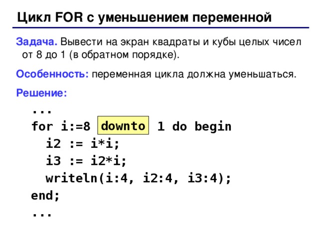 Цикл FOR с уменьшением переменной Задача. Вывести на экран квадраты и кубы целых чисел от 8 до 1 (в обратном порядке). Особенность: переменная цикла должна уменьшаться. Решение:  ...  for i:=8 1 do begin  i2 := i*i;  i3 := i2*i;  writeln(i:4, i2:4, i3:4);  end;  ... down to 36