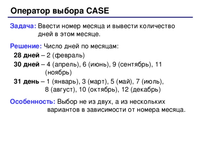 Оператор выбора CASE Задача: Ввести номер месяца и вывести количество  дней в этом месяце. Решение: Число дней по месяцам: 28 дней – 2 (февраль) 30 дней – 4 (апрель), 6 (июнь), 9 (сентябрь), 11 (ноябрь) 31 день – 1 (январь), 3 (март), 5 (май), 7 (июль),  8 (август), 10 (октябрь), 12 (декабрь) 28 дней – 2 (февраль) 30 дней – 4 (апрель), 6 (июнь), 9 (сентябрь), 11 (ноябрь) 31 день – 1 (январь), 3 (март), 5 (май), 7 (июль),  8 (август), 10 (октябрь), 12 (декабрь) Особенность: Выбор не из двух, а из нескольких  вариантов в зависимости от номера месяца. 52