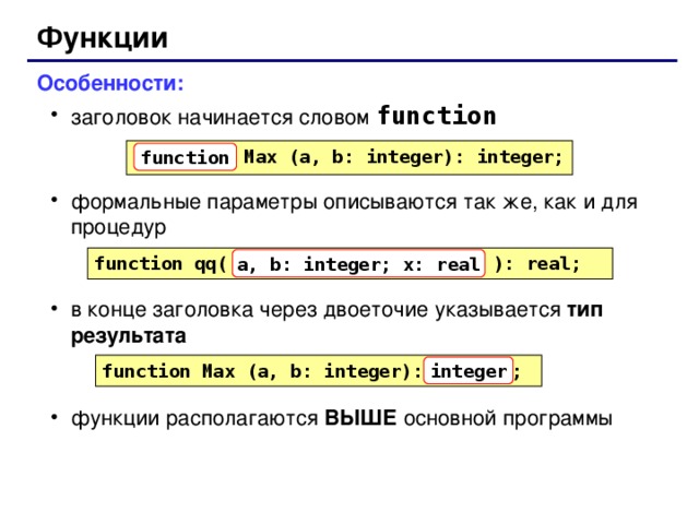 Функции Особенности: заголовок начинается словом function формальные параметры описываются так же, как и для процедур в конце заголовка через двоеточие указывается тип результата функции располагаются ВЫШЕ основной программы заголовок начинается словом function формальные параметры описываются так же, как и для процедур в конце заголовка через двоеточие указывается тип результата функции располагаются ВЫШЕ основной программы  Max (a, b: integer): integer; function function qq( a, b: integer; x: real ): real; a, b: integer; x: real function Max (a, b: integer): ; integer 62