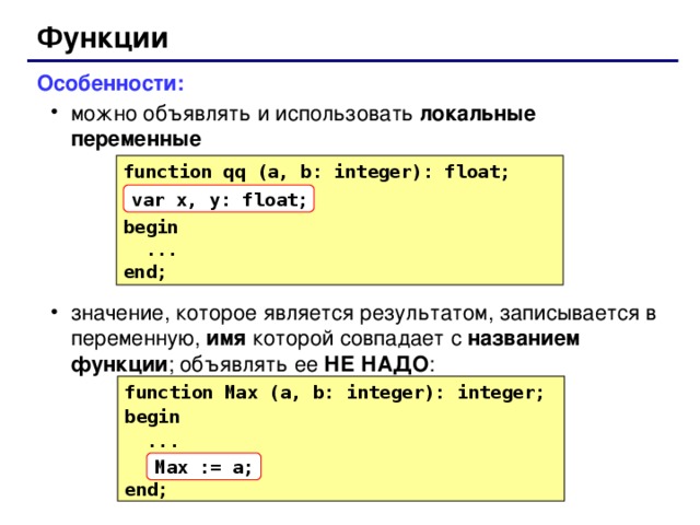 Функции Особенности: можно объявлять и использовать локальные переменные значение, которое является результатом, записывается в переменную, имя которой совпадает с названием функции ; объявлять ее НЕ НАДО : можно объявлять и использовать локальные переменные значение, которое является результатом, записывается в переменную, имя которой совпадает с названием функции ; объявлять ее НЕ НАДО : function qq (a, b: integer): float; begin  ... end; var x, y: float; function Max (a, b: integer): integer; begin  ... end; Max := a; 63