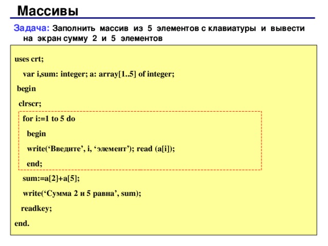 Массивы Задача: Заполнить массив из 5 элементов с клавиатуры и вывести на экран сумму 2 и 5 элементов uses crt;  var i,sum: integer; a: array[1..5] of integer;  begin  clrscr;  for i:=1 to 5 do  begin  write(‘ Введите ’, i, ‘ элемент ’); read (a[i]);  end;  sum:=a[2]+a[5];  write(‘ Сумма 2 и 5 равна ’, sum);  readkey; end. 66