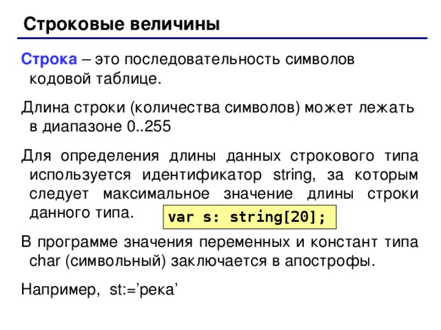 Строковые величины Строка – это последовательность символов кодовой таблице. Длина строки (количества символов) может лежать в диапазоне 0..255 Для определения длины данных строкового типа используется идентификатор string , за которым следует максимальное значение длины строки данного типа. В программе значения переменных и констант типа char (символьный) заключается в апострофы. Например, st := ’ река ’ var s: string[20]; 66