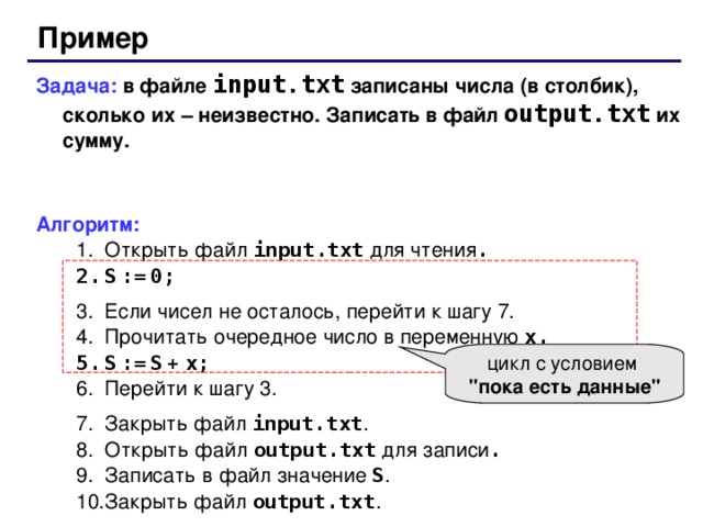 Пример Задача: в файле input.txt  записаны числа ( в столбик ) , сколько их – неизвестно. Записать в файл output.txt  их сумму. Алгоритм: Открыть файл  input.txt для чтения . Открыть файл  input.txt для чтения . S  :=  0; S  :=  0; Если чисел не осталось, перейти к шагу 7. Прочитать очередное число в переменную x . Если чисел не осталось, перейти к шагу 7. Прочитать очередное число в переменную x . S  :=  S  +  x; S  :=  S  +  x; Перейти к шагу 3. Закрыть файл input.txt . Открыть файл  output.txt для записи . Записать в файл значение S . Закрыть файл output.txt . Перейти к шагу 3. Закрыть файл input.txt . Открыть файл  output.txt для записи . Записать в файл значение S . Закрыть файл output.txt . цикл с условием  