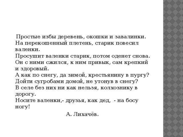 Простые избы деревень, окошки и завалинки.  На перекошенный плетень, старик повесил валенки.  Просушит валенки старик, потом оденет снова.  Он с ними сжился, к ним привык, сам крепкий и здоровый.  А как по снегу, да зимой, крестьянину в пургу?  Дойти сугробами домой, не утонув в снегу?  В селе без них ни как нельзя, колхознику в дорогу.  Носите валенки,- друзья, как дед,  - на босу ногу!  А. Лихачёв.