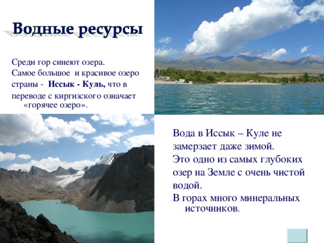 Среди гор синеют озера. Самое большое и красивое озеро страны - Иссык - Куль, что в переводе с киргизского означает «горячее озеро». Вода в Иссык – Куле не замерзает даже зимой. Это одно из самых глубоких озер на Земле с очень чистой водой. В горах много минеральных источников .