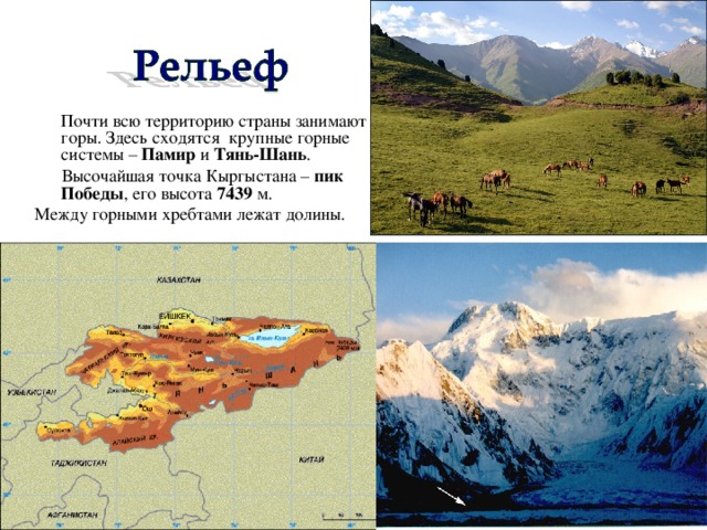 Почти всю территорию страны занимают горы. Здесь сходятся крупные горные системы – Памир и Тянь-Шань .  Высочайшая точка Кыргыстана – пик Победы , его высота 7439 м. Между горными хребтами лежат долины.