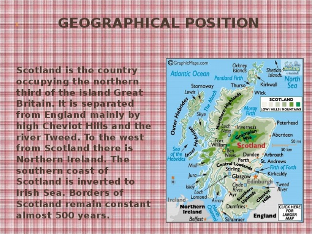 Geographical Position    Scotland is the country occupying the northern third of the island Great Britain. It is separated from England mainly by high Cheviot Hills and the river Tweed. To the west from Scotland there is Northern Ireland. The southern coast of Scotland is inverted to Irish Sea. Borders of Scotland remain constant almost 500 years.