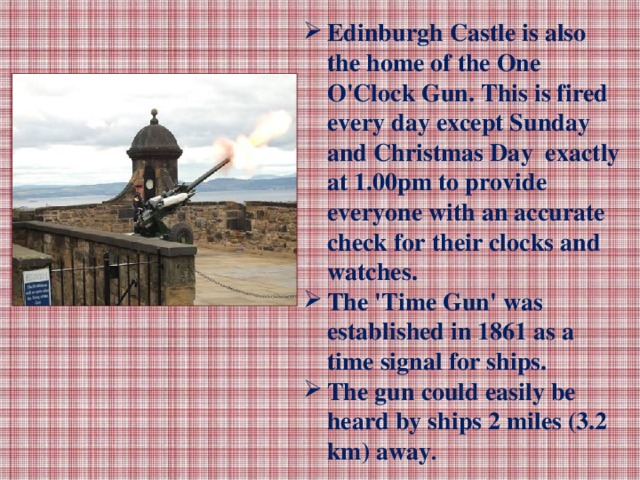 Edinburgh Castle is also the home of the One O'Clock Gun. This is fired every day except Sunday and Christmas Day exactly at 1.00pm to provide everyone with an accurate check for their clocks and watches. The 'Time Gun' was established in 1861 as a time signal for ships. The gun could easily be heard by ships 2 miles (3.2 km) away .