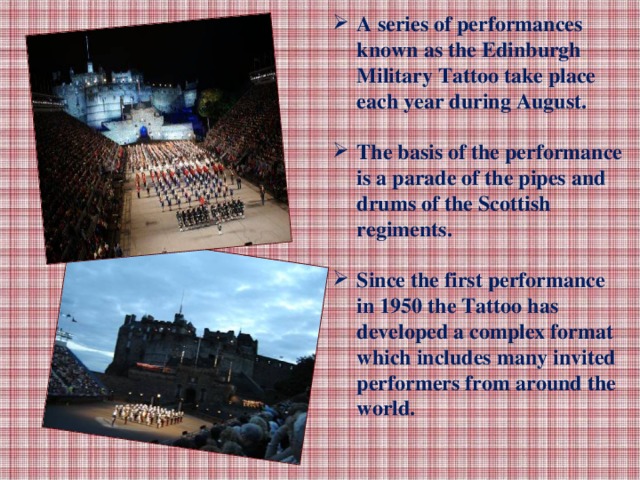 A series of performances known as the Edinburgh Military Tattoo take place each year during August.  The basis of the performance is a parade of the pipes and drums of the Scottish regiments.  Since the first performance in 1950 the Tattoo has developed a complex format which includes many invited performers from around the world.