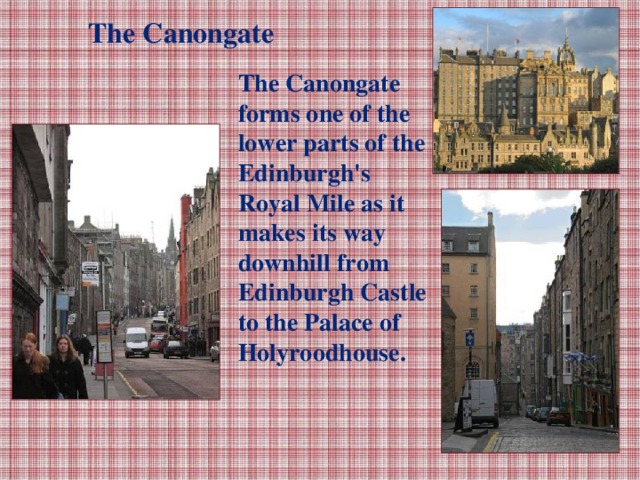 The Canongate The Canongate forms one of the lower parts of the Edinburgh's Royal Mile as it makes its way downhill from Edinburgh Castle to the Palace of Holyroodhouse.