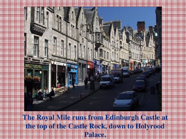 The Royal Mile runs from Edinburgh Castle at the top of the Castle Rock, down to Holyrood Palace.