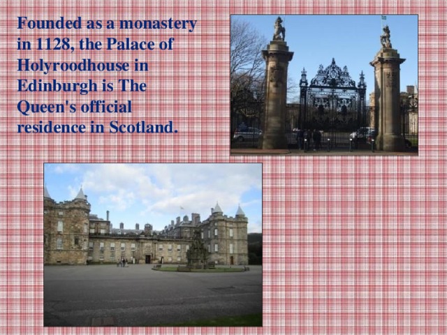 Founded as a monastery in 1128, the Palace of Holyroodhouse in Edinburgh is The Queen's official residence in Scotland.
